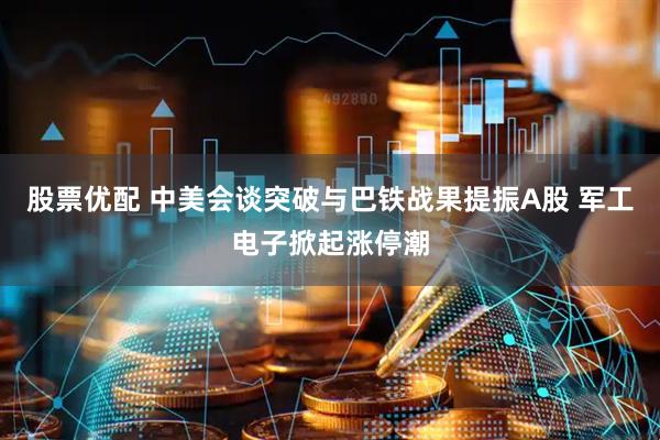 股票优配 中美会谈突破与巴铁战果提振A股 军工电子掀起涨停潮