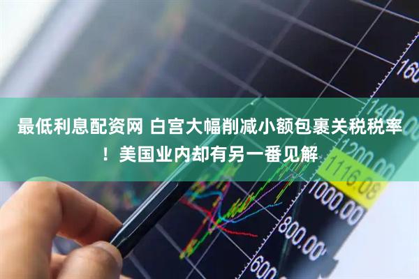 最低利息配资网 白宫大幅削减小额包裹关税税率！美国业内却有另一番见解