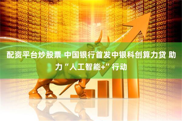 配资平台炒股票 中国银行首发中银科创算力贷 助力“人工智能+”行动