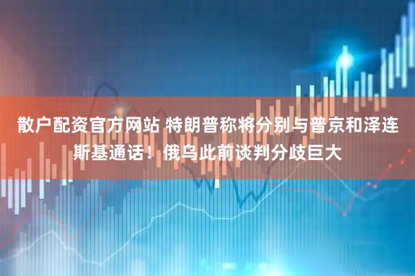 散户配资官方网站 特朗普称将分别与普京和泽连斯基通话！俄乌此前谈判分歧巨大