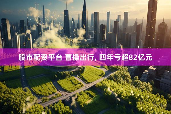 股市配资平台 曹操出行, 四年亏超82亿元