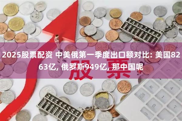 2025股票配资 中美俄第一季度出口额对比: 美国8263亿, 俄罗斯949亿, 那中国呢