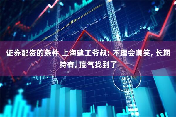 证券配资的条件 上海建工爷叔: 不理会嘲笑, 长期持有, 底气找到了