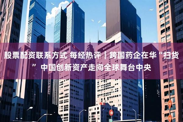 股票配资联系方式 每经热评︱跨国药企在华“扫货” 中国创新资产走向全球舞台中央