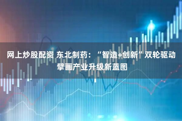 网上炒股配资 东北制药：“智造+创新”双轮驱动 擘画产业升级新蓝图