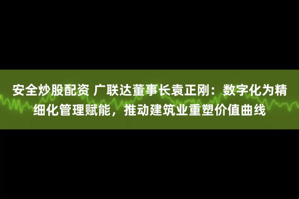 安全炒股配资 广联达董事长袁正刚：数字化为精细化管理赋能，推动建筑业重塑价值曲线