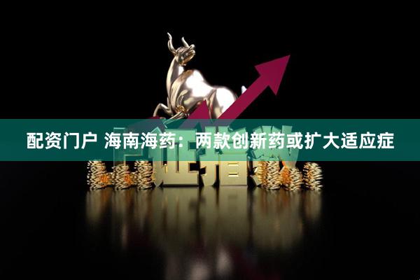 配资门户 海南海药：两款创新药或扩大适应症