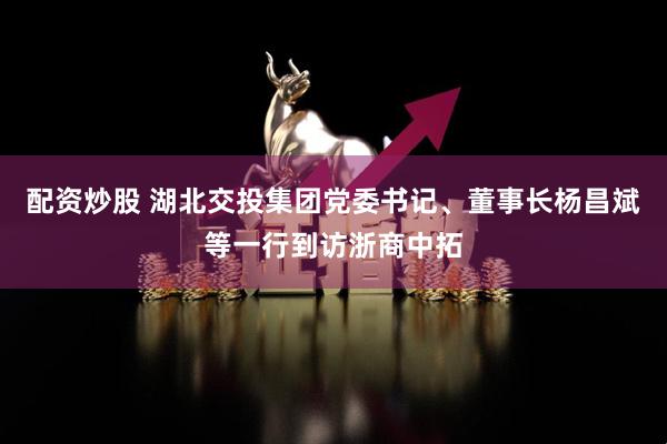 配资炒股 湖北交投集团党委书记、董事长杨昌斌等一行到访浙商中拓