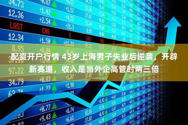 配资开户行情 43岁上海男子失业后逆袭，开辟新赛道，收入是当外企高管时两三倍