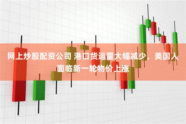 网上炒股配资公司 港口货运量大幅减少，美国人面临新一轮物价上涨