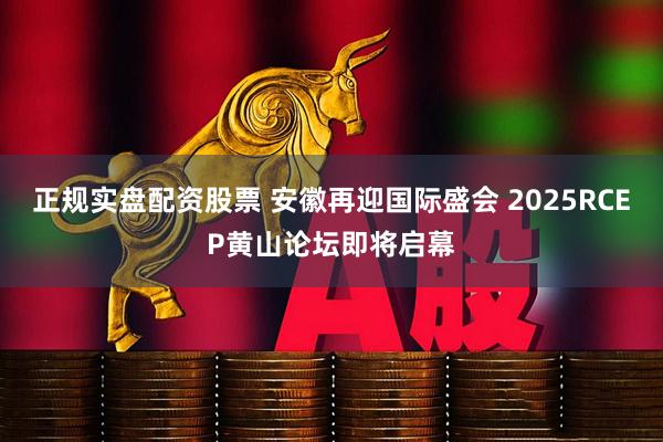 正规实盘配资股票 安徽再迎国际盛会 2025RCEP黄山论坛即将启幕