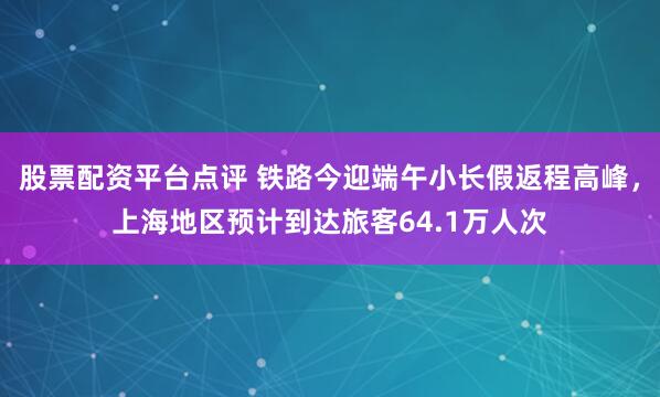 股票配资平台点评 铁路今迎端午小长假返程高峰，上海地区预计到达旅客64.1万人次