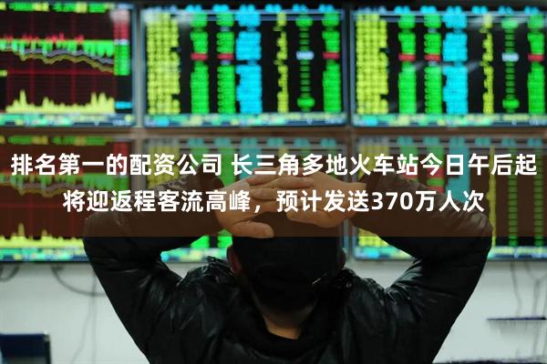 排名第一的配资公司 长三角多地火车站今日午后起将迎返程客流高峰，预计发送370万人次