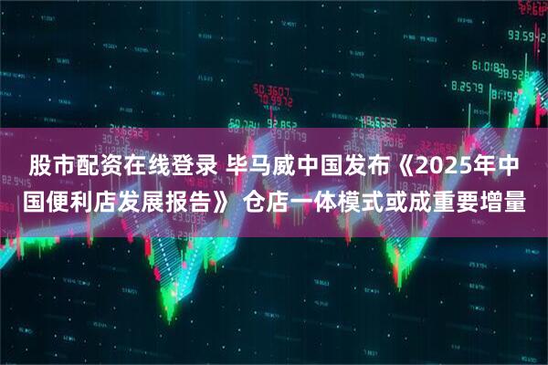 股市配资在线登录 毕马威中国发布《2025年中国便利店发展报告》 仓店一体模式或成重要增量