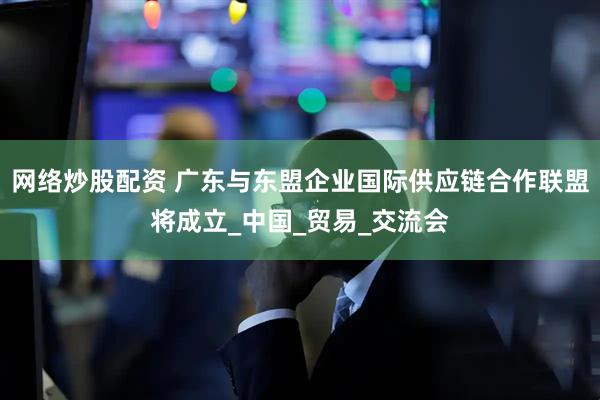 网络炒股配资 广东与东盟企业国际供应链合作联盟将成立_中国_贸易_交流会