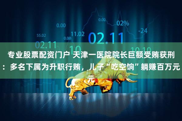 专业股票配资门户 天津一医院院长巨额受贿获刑：多名下属为升职行贿，儿子“吃空饷”躺赚百万元