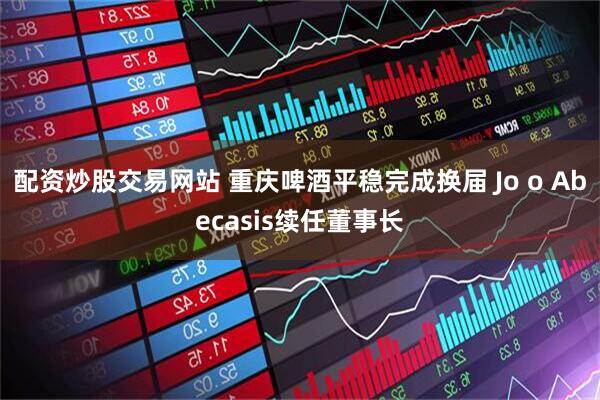 配资炒股交易网站 重庆啤酒平稳完成换届 Jo o Abecasis续任董事长