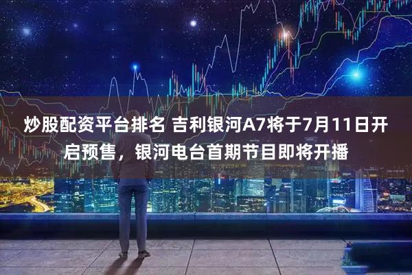 炒股配资平台排名 吉利银河A7将于7月11日开启预售，银河电台首期节目即将开播