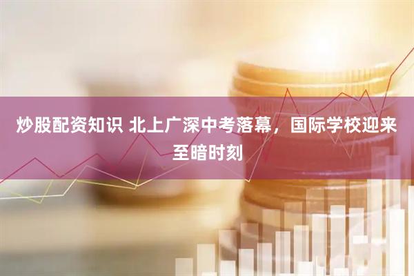 炒股配资知识 北上广深中考落幕，国际学校迎来至暗时刻
