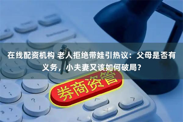 在线配资机构 老人拒绝带娃引热议：父母是否有义务，小夫妻又该如何破局？