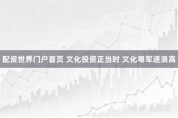 配资世界门户首页 文化投资正当时 文化粤军逐浪高