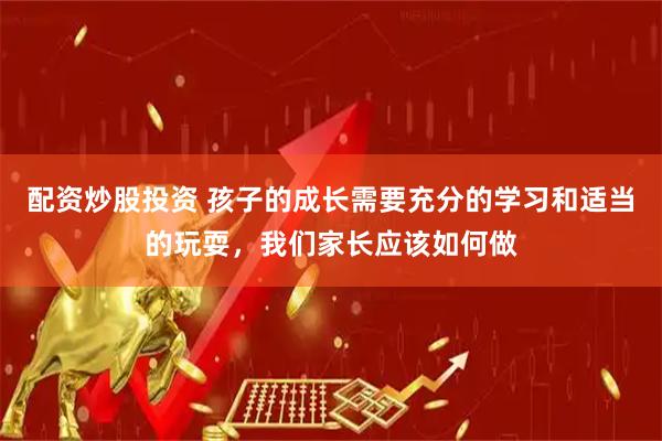 配资炒股投资 孩子的成长需要充分的学习和适当的玩耍，我们家长应该如何做