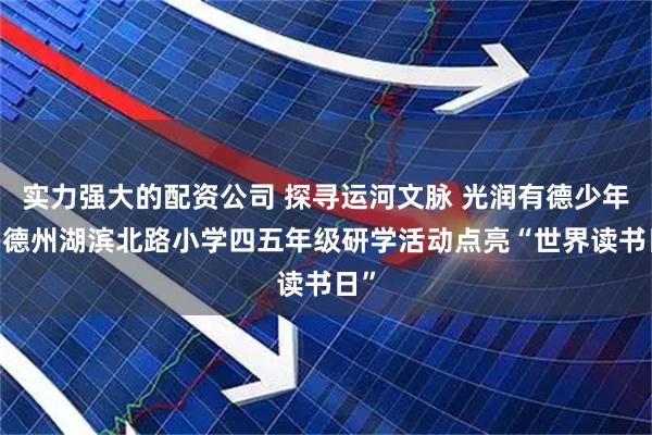 实力强大的配资公司 探寻运河文脉 光润有德少年——德州湖滨北路小学四五年级研学活动点亮“世界读书日”