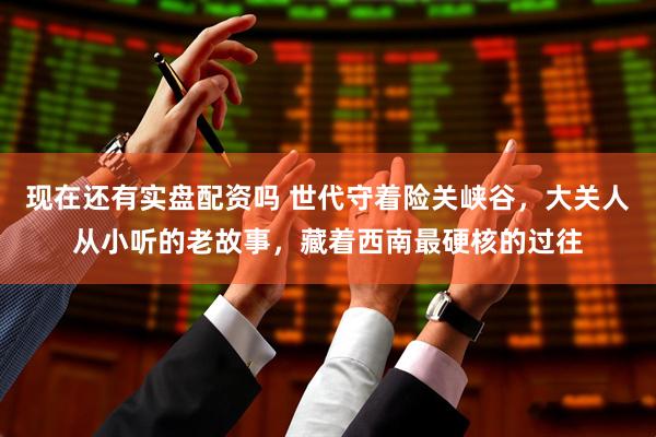 现在还有实盘配资吗 世代守着险关峡谷，大关人从小听的老故事，藏着西南最硬核的过往