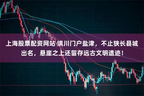上海股票配资网站 滇川门户盐津，不止狭长县城出名，悬崖之上还留存远古文明遗迹！