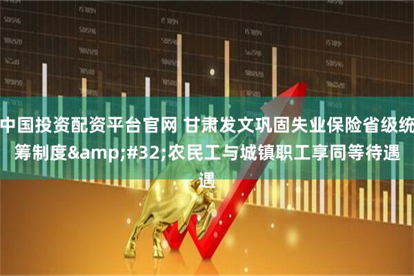 中国投资配资平台官网 甘肃发文巩固失业保险省级统筹制度 农民工与城镇职工享同等待遇