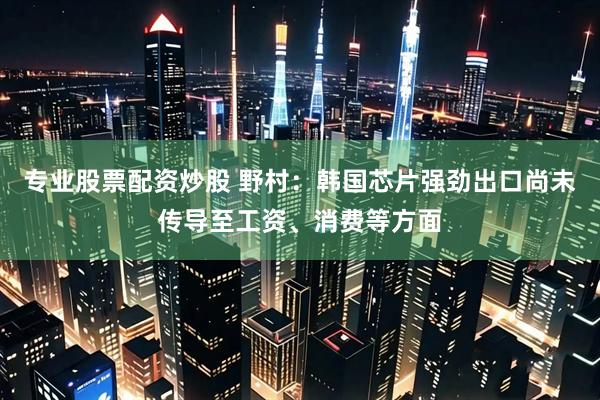 专业股票配资炒股 野村：韩国芯片强劲出口尚未传导至工资、消费等方面